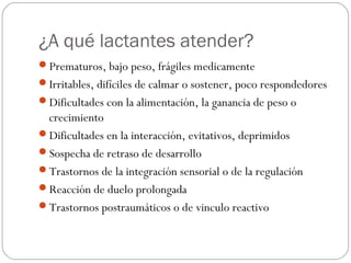 ¿A qué lactantes atender?
Prematuros, bajo peso, frágiles medicamente
Irritables, difíciles de calmar o sostener, poco respondedores
Dificultades con la alimentación, la ganancia de peso o

crecimiento
Dificultades en la interacción, evitativos, deprimidos
Sospecha de retraso de desarrollo
Trastornos de la integración sensorial o de la regulación
Reacción de duelo prolongada
Trastornos postraumáticos o de vinculo reactivo

 