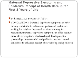 Maternal Depressive Symptoms and
Children’s Receipt of Health Care in the
First 3 Years of Life
Pediatrics. 2005 Feb;115(2):306-14
CONCLUSIONS: Maternal depressive symptoms in early

infancy contribute to unfavorable patterns of health care
seeking for children. Increased provider training for
recognizing maternal depressive symptoms in office settings,
more effective systems of referral, and development of
partnerships between adult and pediatric providers could
contribute to enhanced receipt of care among young children

 