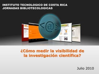INSTITUTO TECNOLOGICO DE COSTA RICA JORNADAS BIBLIOTECOLOGICAS ¿Cómo medir la visibilidad de  la investigación científica? Julio 2010 