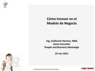 Cómo Innovar en el
                    Modelo de Negocio



                  Ing, Guillermo Herrera, MBA
                         Socio Consultor
                 People and Business Advantage

                                 25 nov 2011




Propiedad People and Business Advantage
 