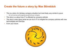 Create the future a story by Max Börebäck
• This is a story of a fantasy company situation but most likely very similar to yours
– So I am sure you will recognize yourself and your company
• The story is a about how IT is effected by company policies
• The story is also about what we can do in IT to mitigate the company policies with new
technologies and DevOps
• Form your future
 