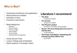 • Infrastructure Architect for Java applications
• Newly trained Scrum Master
• Automation in focus
• Focused on improvement
• Mixed background;
– Developer
– Project manager
– Process manager
– Team manager
– Technical expert
– Monitoring (event management)
• Family wife and 4 kids
• Living in Tullinge south of Stockholm
• Spend vacations in Torrevieja in Spain
Literature I recommend
• The Goal
– by Eliyahu M. Goldratt
• It’s not luck
– by Eliyahu M. Goldratt
• The Phoenix project
– by Gene Kim, Kevin Behr, George Spafford
• Scrum: The art of doing twice the work in
half the time
– by Jeff Sutherland
• The Power of Ambition: Unleashing the
Conquering Drive Within You!
– by Jim Rohn
Who is Max?
 