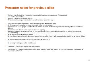Presenter notes for previous slide
• We have a conflict that has its origin in the policies for how we shall measure our IT departments
• Lets see the effect of that
• We have a balanced production pipeline
• What we develop, we put in production , we sell it and our customers buys it
• Our policy that drives Development is pushing them to provide more and faster
• So Development is adopting the latest methods in being more productive
• Development is adopting agile project methods, and new methods for developing like Continues Integration and Continues
Delivery
• Development can then in this example double there capacity
• But Operations have different objectives as they are driven by being conservative and change as seldom as they can to
preserve stability
• So production is not increasing its speed
• So even if sales can sell what is developed and we have a market that are willing to pay for the new things we can not deliver
• So the only thing that happens is that our Inventory Cost is going up
• So we are preventing our self to meet the goal
• In systems thinking this is called Local Optimization
• Critical Chain is Constraint Management and there is always one and only one link at any point in time that is your weakest
your current bottleneck
24
 
