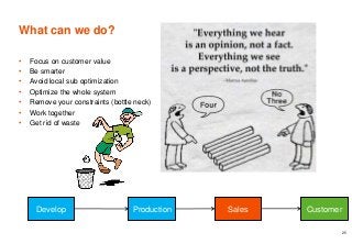 What can we do?
• Focus on customer value
• Be smarter
• Avoid local sub optimization
• Optimize the whole system
• Remove your constraints (bottle neck)
• Work together
• Get rid of waste
25
Develop Production Sales Customer
 