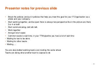Presenter notes for previous slide
• Break the policies and put in policies that help you meet the goal for your IT Organisation as a
whole and your company
• Start working together, and be open there is always two perspective like in the picture are there
3 or 4 or both
• Start communicating, talk talk talk
• Work together
• And get rid of waste
• Common waste is wait time, in your TTM pipeline you have a lot of wait time
• Waiting for test to be done
• Waiting for other teams
• Waiting …
You are also dubbel working teams are inveting the same wheal
Teams are doing what another team is sopose to do
26
 