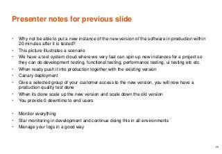 Presenter notes for previous slide
• Why not be able to put a new instance of the new version of the software in production within
20 minutes after it is tested?
• This picture illustrates a scenario
• We have a test system cloud where we very fast can spin up new instances for a project so
they can do development testing, functional testing, performance testing, ui testing etc etc.
• When ready push it into production together with the existing version
• Canary deployment
• Give a selected group of your customer access to the new version, you will now have a
production quality test done
• When its done scale up the new version and scale down the old version
• You provide 0 downtime to end users
• Monitor everything
• Star monitoring in development and continue doing this in all environments
• Manage your logs in a good way
29
 
