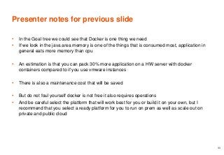 Presenter notes for previous slide
• In the Goal tree we could see that Docker is one thing we need
• If we look in the java area memory is one of the things that is consumed most, application in
general eats more memory than cpu
• An estimation is that you can pack 30% more application on a HW server with docker
containers compared to if you use vmware instances
• There is also a maintenance cost that will be saved
• But do not foul yourself docker is not free it also requires operations
• And be careful select the platform that will work best for you or build it on your own, but I
recommend that you select a ready platform for you to run on prem as well as scale out on
private and public cloud
33
 