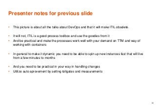 Presenter notes for previous slide
• This picture is about all the talks about DevOps and that it will make ITIL obsolete.
• It will not, ITIL is a good process toolbox and use the goodies from it
• And be practical and make the processes work well with your demand on TTM and way of
working with containers
• In general to make it dynamic you need to be able to spin up new instances fast that will live
from a few minutes to months
• And you need to be practical in your way in handling changes
• Utilize auto aprovement by setting tollgates and measurements
35
 