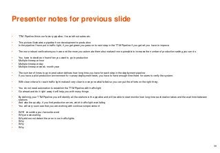 Presenter notes for previous slide
• TTM Pipeline this is our factory pipeline, I have left out sales etc.
• This picture illustrates a pipeline from development to production
• In the pipeline I have put in traffic light, if you get green you pass on to next step in the TTM Pipeline if you get ref you have to improve
• The more robust verifications you have and the more you automate them also makes it more possible to increase the number of production setting you can do.
• You have to decide on how often you want to go to production
• Multiple times per hour
• Multiple times per day
• Multiple times per week, month year
• The number of times to go to production defines how long time you have for each step in the deployment pipeline
• If you have a pilot production environment for canary deployment tests, you have to have enough time there for users to verify the system.
• With clear criteria for each traffic light makes it very clear to everyone what failed so you can put the efforts on the right thing.
• You do not need automation to establish the TTM Pipeline with traffic light
• Go ahead and do it right away it will help you with many things
• By defining your TTM Pipeline you will identify all the stations in the pipeline and will be able to start monitor how long time each station takes and the wait time between
stations
• And also the quality, if you find production errors, which traffic light was failing
• You will very soon see that you are working with continues improvement
• WHY should be your favourite word
• Why are we waiting
• Why did we not detect the error in our traffic lights
• Why
• Why
• Why
39
 