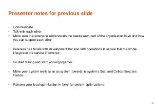 Presenter notes for previous slide
• Communicate
• Talk with each other
• Make sure that everyone understands the needs each part of the organisation have and how
you can support each other
• Business has to talk with development but also with operations to secure that the whole
lifecycle of the service if covered
• So start talking and start working together
• Make your system work as as as system towards to systems Goal and Critical Success
Factors
• Remove your local optimization in favor for system optimizations
43
 