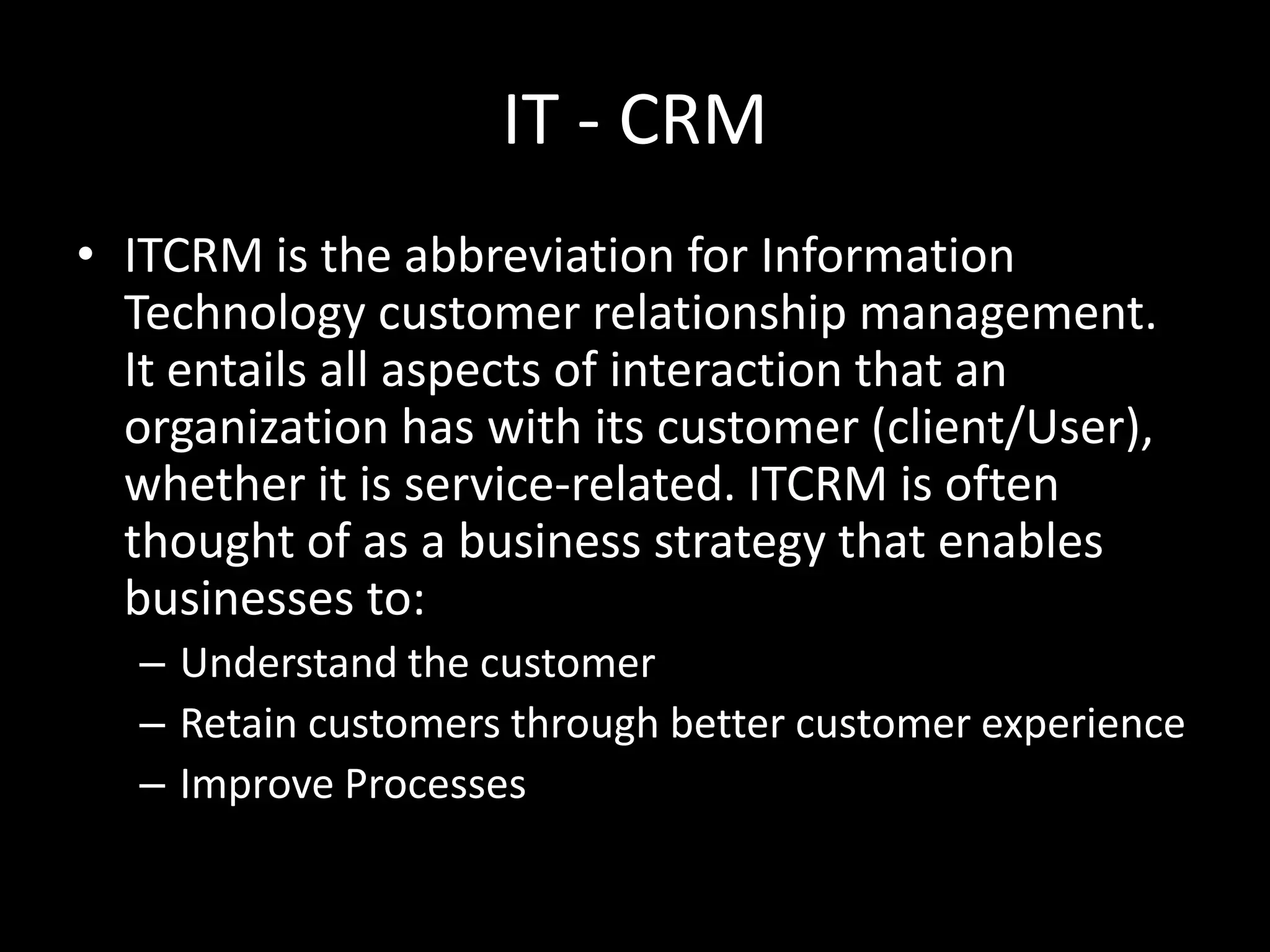 IT - CRM
• ITCRM is the abbreviation for Information
Technology customer relationship management.
It entails all aspects of interaction that an
organization has with its customer (client/User),
whether it is service-related. ITCRM is often
thought of as a business strategy that enables
businesses to:
– Understand the customer
– Retain customers through better customer experience
– Improve Processes