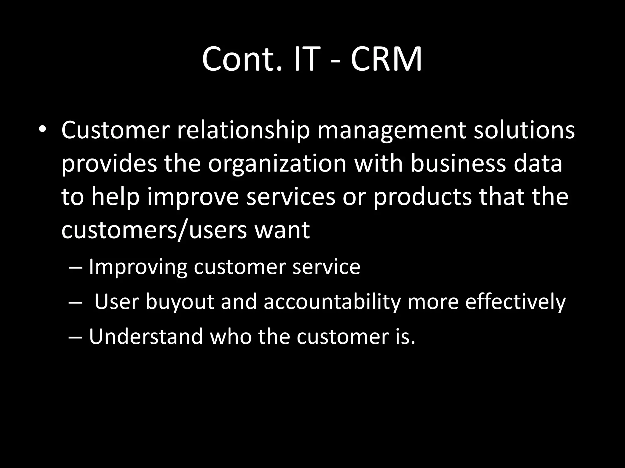 Cont. IT - CRM
• Customer relationship management solutions
provides the organization with business data
to help improve services or products that the
customers/users want
– Improving customer service
– User buyout and accountability more effectively
– Understand who the customer is.