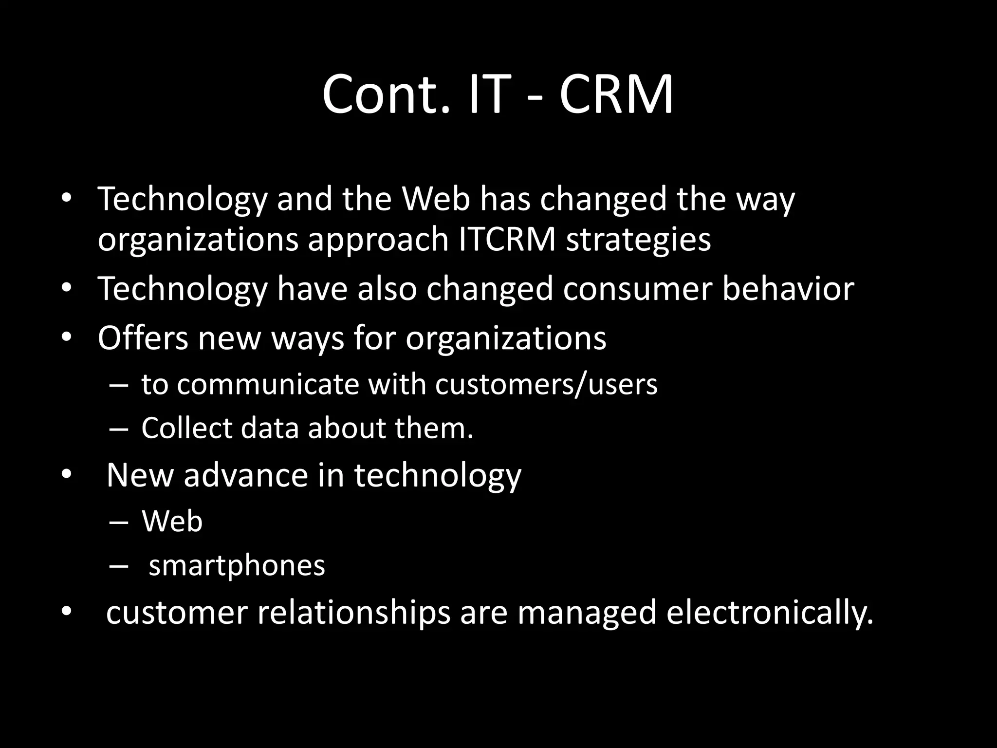 Cont. IT - CRM
• Technology and the Web has changed the way
organizations approach ITCRM strategies
• Technology have also changed consumer behavior
• Offers new ways for organizations
– to communicate with customers/users
– Collect data about them.
• New advance in technology
– Web
– smartphones
• customer relationships are managed electronically.