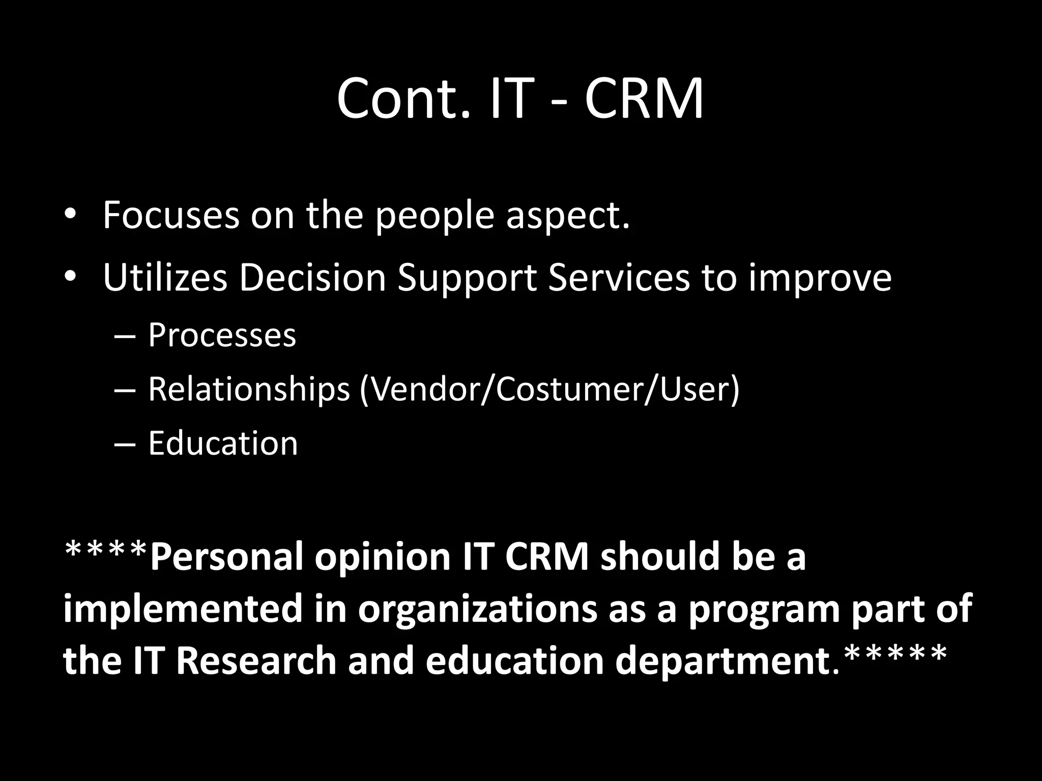 Cont. IT - CRM
• Focuses on the people aspect.
• Utilizes Decision Support Services to improve
– Processes
– Relationships (Vendor/Costumer/User)
– Education
****Personal opinion IT CRM should be a
implemented in organizations as a program part of
the IT Research and education department.*****