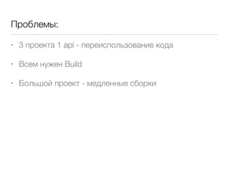 Проблемы:
• 3 проекта 1 api - переиспользование кода
• Всем нужен Build
• Большой проект - медленные сборки
 