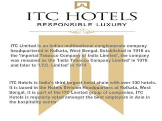 ITC Hotels is India's third largest hotel chain with over 100 hotels.
It is based in the Hotels Division Headquarters at Kolkata, West
Bengal. It is part of the ITC Limited group of companies. ITC
Hotels is regularly voted amongst the best employers in Asia in
the hospitality sector
ITC Limited is an Indian multinational conglomerate company
headquartered in Kolkata, West Bengal. Established in 1910 as
the 'Imperial Tobacco Company of India Limited', the company
was renamed as the 'India Tobacco Company Limited' in 1970
and later to 'I.T.C. Limited' in 1974
 