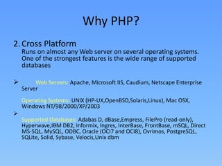 Why PHP?
2. Cross Platform

Runs on almost any Web server on several operating systems.
One of the strongest features is the wide range of supported
databases



Web Servers: Apache, Microsoft IIS, Caudium, Netscape Enterprise
Server
Operating Systems: UNIX (HP-UX,OpenBSD,Solaris,Linux), Mac OSX,
Windows NT/98/2000/XP/2003


Supported Databases: Adabas D, dBase,Empress, FilePro (read-only),
Hyperwave,IBM DB2, Informix, Ingres, InterBase, FrontBase, mSQL, Direct
MS-SQL, MySQL, ODBC, Oracle (OCI7 and OCI8), Ovrimos, PostgreSQL,
SQLite, Solid, Sybase, Velocis,Unix dbm

 