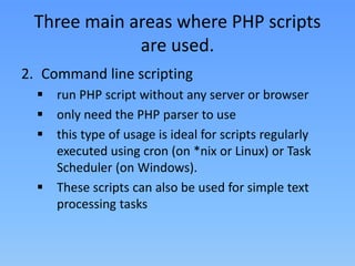 Three main areas where PHP scripts
are used.
2. Command line scripting
 run PHP script without any server or browser
 only need the PHP parser to use
 this type of usage is ideal for scripts regularly
executed using cron (on *nix or Linux) or Task
Scheduler (on Windows).
 These scripts can also be used for simple text
processing tasks

 