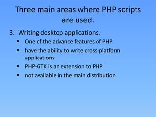 Three main areas where PHP scripts
are used.
3. Writing desktop applications.
 One of the advance features of PHP
 have the ability to write cross-platform
applications
 PHP-GTK is an extension to PHP
 not available in the main distribution

 