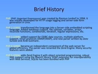 Brief History
PHP (PHP: Hypertext Preprocessor) was created by Rasmus Lerdorf in 1994. It
was initially developed for HTTP usage logging and server-side form
generation in Unix.
PHP 2 (1995) transformed the language into a Server-side embedded scripting
language. Added database support, file uploads, variables, arrays,
recursive functions, conditionals, iteration, regular expressions, etc.
PHP 3 (1998) added support for ODBC data sources, multiple platform
support, email protocols (SNMP,IMAP), and new parser written by Zeev
Suraski and Andi Gutmans .
PHP 4 (2000) became an independent component of the web server for
added efficiency. The parser was renamed the Zend Engine. Many security
features were added.
PHP 5 (2004) adds Zend Engine II with object oriented programming, robust
XML support using the libxml2 library, SOAP extension for interoperability
with Web Services, SQLite has been bundled with PHP

 