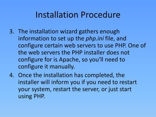 Installation Procedure
3. The installation wizard gathers enough
information to set up the php.ini file, and
configure certain web servers to use PHP. One of
the web servers the PHP installer does not
configure for is Apache, so you'll need to
configure it manually.
4. Once the installation has completed, the
installer will inform you if you need to restart
your system, restart the server, or just start
using PHP.

 