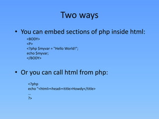 Two ways
• You can embed sections of php inside html:
<BODY>
<P>
<?php $myvar = "Hello World!";
echo $myvar;
</BODY>

• Or you can call html from php:
<?php
echo "<html><head><title>Howdy</title>
…
?>

 
