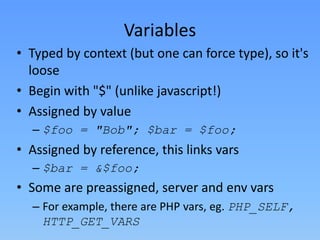 Variables
• Typed by context (but one can force type), so it's
loose
• Begin with "$" (unlike javascript!)
• Assigned by value
– $foo = "Bob"; $bar = $foo;

• Assigned by reference, this links vars
– $bar = &$foo;

• Some are preassigned, server and env vars
– For example, there are PHP vars, eg. PHP_SELF,
HTTP_GET_VARS

 