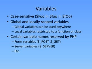 Variables
• Case-sensitive ($Foo != $foo != $fOo)
• Global and locally-scoped variables
– Global variables can be used anywhere
– Local variables restricted to a function or class

• Certain variable names reserved by PHP
– Form variables ($_POST, $_GET)
– Server variables ($_SERVER)
– Etc.

 