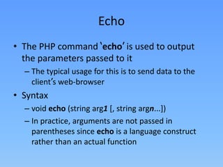 Echo
• The PHP command ‘echo’ is used to output
the parameters passed to it
– The typical usage for this is to send data to the
client’s web-browser

• Syntax
– void echo (string arg1 [, string argn...])
– In practice, arguments are not passed in
parentheses since echo is a language construct
rather than an actual function

 