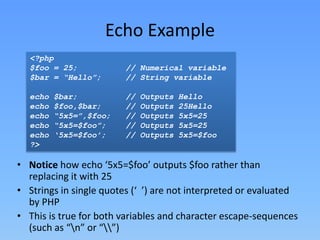 Echo Example
<?php
$foo = 25;
$bar = “Hello”;
echo
echo
echo
echo
echo
?>

$bar;
$foo,$bar;
“5x5=”,$foo;
“5x5=$foo”;
‘5x5=$foo’;

// Numerical variable
// String variable
//
//
//
//
//

Outputs
Outputs
Outputs
Outputs
Outputs

Hello
25Hello
5x5=25
5x5=25
5x5=$foo

• Notice how echo ‘5x5=$foo’ outputs $foo rather than
replacing it with 25
• Strings in single quotes (‘ ’) are not interpreted or evaluated
by PHP
• This is true for both variables and character escape-sequences
(such as “n” or “”)

 