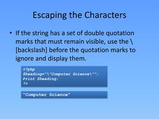 Escaping the Characters
• If the string has a set of double quotation
marks that must remain visible, use the 
[backslash] before the quotation marks to
ignore and display them.
<?php
$heading=“”Computer Science””;
Print $heading;
?>

“Computer Science”

 