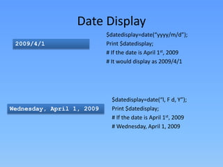 Date Display
2009/4/1

Wednesday, April 1, 2009

$datedisplay=date(“yyyy/m/d”);
Print $datedisplay;
# If the date is April 1st, 2009
# It would display as 2009/4/1

$datedisplay=date(“l, F d, Y”);
Print $datedisplay;
# If the date is April 1st, 2009
# Wednesday, April 1, 2009

 