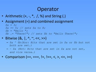 Operator
• Arithmetic (+, -, *, /, %) and String (.)
• Assignment (=) and combined assignment
$a
$a
$b
$b

= 3;
+= 5; // sets $a to 8;
= "Hello ";
.= "There!"; // sets $b to "Hello There!";

• Bitwise (&, |, ^, ~, <<, >>)
– $a ^ $b(Xor: Bits that are set in $a or $b but not
both are set.)
– ~ $a (Not: Bits that are set in $a are not set,
and vice versa.)

• Comparison (==, ===, !=, !==, <, >, <=, >=)

 