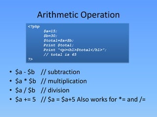 Arithmetic Operation
<?php
$a=15;
$b=30;
$total=$a+$b;
Print $total;
Print “<p><h1>$total</h1>”;
// total is 45
?>

•
•
•
•

$a - $b
$a * $b
$a / $b
$a += 5

// subtraction
// multiplication
// division
// $a = $a+5 Also works for *= and /=

 