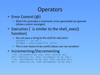 Operators
• Error Control (@)
– When this precedes a command, errors generated are ignored
(allows custom messages)

• Execution (` is similar to the shell_exec()
function)
– You can pass a string to the shell for execution:
$output = `ls -al`;
$output = shell_exec("ls -al");

– This is one reason to be careful about user set variables!

• Incrementing/Decrementing

++$a (Increments by one, then returns $a.)
$a++ (Returns $a, then increments $a by one.)
--$a (Decrements $a by one, then returns $a.)
$a-- (Returns $a, then decrements $a by one.)

 