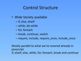 Control Structure
• Wide Variety available
– if, else, elseif
– while, do-while
– for, foreach
– break, continue, switch
– require, include, require_once, include_once

Mostly parallel to what we've covered already in
javascript
if, elseif, else, while, for, foreach, break and continue

 