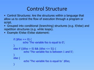 Control Structure
 Control Structures: Are the structures within a language that
allow us to control the flow of execution through a program or
script.
 Grouped into conditional (branching) structures (e.g. if/else) and
repetition structures (e.g. while loops).
 Example if/else if/else statement:
if ($foo == 0) {
echo ‘The variable foo is equal to 0’;
}
else if (($foo > 0) && ($foo <= 5)) {
echo ‘The variable foo is between 1 and 5’;
}
else {
echo ‘The variable foo is equal to ‘.$foo;
}

 