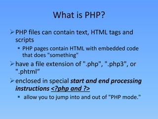 What is PHP?
PHP files can contain text, HTML tags and
scripts
 PHP pages contain HTML with embedded code
that does "something"

have a file extension of ".php", ".php3", or
".phtml“
enclosed in special start and end processing
instructions <?php and ?>
 allow you to jump into and out of "PHP mode."

 