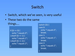 Switch
• Switch, which we've seen, is very useful
• These two do the same
things….
switch ($i) {
if ($i == 0) {
echo "i equals 0";
} elseif ($i == 1) {
echo "i equals 1";
} elseif ($i == 2) {
echo "i equals 2";
}

case 0:
echo "i equals 0";
break;
case 1:
echo "i equals 1";
break;
case 2:
echo "i equals 2";
break;
}

 