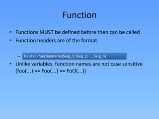 Function
• Functions MUST be defined before then can be called
• Function headers are of the format
function functionName($arg_1, specified
– Note that no return type is $arg_2, …, $arg_n)

• Unlike variables, function names are not case sensitive
(foo(…) == Foo(…) == FoO(…))

 