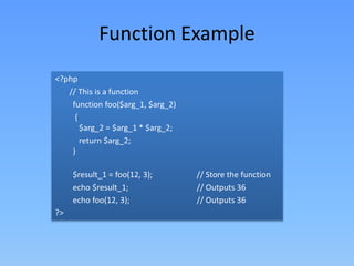 Function Example
<?php
// This is a function
function foo($arg_1, $arg_2)
{
$arg_2 = $arg_1 * $arg_2;
return $arg_2;
}
$result_1 = foo(12, 3);
echo $result_1;
echo foo(12, 3);
?>

// Store the function
// Outputs 36
// Outputs 36

 