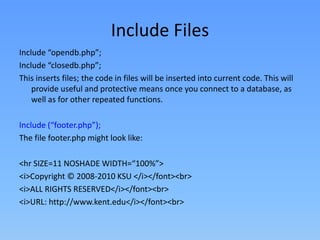 Include Files
Include “opendb.php”;
Include “closedb.php”;
This inserts files; the code in files will be inserted into current code. This will
provide useful and protective means once you connect to a database, as
well as for other repeated functions.

Include (“footer.php”);
The file footer.php might look like:
<hr SIZE=11 NOSHADE WIDTH=“100%”>
<i>Copyright © 2008-2010 KSU </i></font><br>
<i>ALL RIGHTS RESERVED</i></font><br>
<i>URL: http://www.kent.edu</i></font><br>

 
