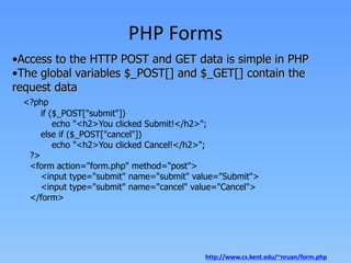PHP Forms
•Access to the HTTP POST and GET data is simple in PHP
•The global variables $_POST[] and $_GET[] contain the
request data
<?php
if ($_POST["submit"])
echo "<h2>You clicked Submit!</h2>";
else if ($_POST["cancel"])
echo "<h2>You clicked Cancel!</h2>";
?>
<form action="form.php" method="post">
<input type="submit" name="submit" value="Submit">
<input type="submit" name="cancel" value="Cancel">
</form>

http://www.cs.kent.edu/~nruan/form.php

 