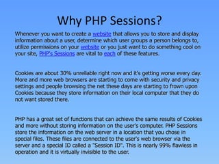 Why PHP Sessions?
Whenever you want to create a website that allows you to store and display
information about a user, determine which user groups a person belongs to,
utilize permissions on your website or you just want to do something cool on
your site, PHP's Sessions are vital to each of these features.
Cookies are about 30% unreliable right now and it's getting worse every day.
More and more web browsers are starting to come with security and privacy
settings and people browsing the net these days are starting to frown upon
Cookies because they store information on their local computer that they do
not want stored there.
PHP has a great set of functions that can achieve the same results of Cookies
and more without storing information on the user's computer. PHP Sessions
store the information on the web server in a location that you chose in
special files. These files are connected to the user's web browser via the
server and a special ID called a "Session ID". This is nearly 99% flawless in
operation and it is virtually invisible to the user.

 