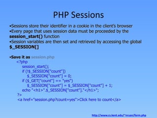 PHP Sessions
•Sessions store their identifier in a cookie in the client’s browser
•Every page that uses session data must be proceeded by the
session_start() function
•Session variables are then set and retrieved by accessing the global
$_SESSION[]
•Save it as session.php
<?php
session_start();
if (!$_SESSION["count"])
$_SESSION["count"] = 0;
if ($_GET["count"] == "yes")
$_SESSION["count"] = $_SESSION["count"] + 1;
echo "<h1>".$_SESSION["count"]."</h1>";
?>
<a href="session.php?count=yes">Click here to count</a>

http://www.cs.kent.edu/~nruan/form.php

 