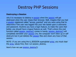 Destroy PHP Sessions
Destroying a Session

why it is necessary to destroy a session when the session will get
destroyed when the user closes their browser. Well, imagine that you had
a session registered called "access_granted" and you were using that to
determine if the user was logged into your site based upon a username
and password. Anytime you have a login feature, to make the users feel
better, you should have a logout feature as well. That's where this cool
function called session_destroy() comes in handy. session_destroy() will
completely demolish your session (no, the computer won't blow up or self
destruct) but it just deletes the session files and clears any trace of that
session.
NOTE: If you are using the $_SESSION superglobal array, you must clear
the array values first, then run session_destroy.
Here's how we use session_destroy():

 