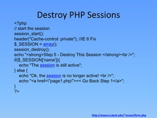 Destroy PHP Sessions

<?php
// start the session
session_start();
header("Cache-control: private"); //IE 6 Fix
$_SESSION = array();
session_destroy();
echo "<strong>Step 5 - Destroy This Session </strong><br />";
if($_SESSION['name']){
echo "The session is still active";
} else {
echo "Ok, the session is no longer active! <br />";
echo "<a href="page1.php"><< Go Back Step 1</a>";
}
?>

http://www.cs.kent.edu/~nruan/form.php

 
