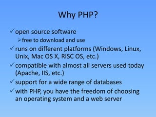Why PHP?
open source software
free to download and use

runs on different platforms (Windows, Linux,
Unix, Mac OS X, RISC OS, etc.)
compatible with almost all servers used today
(Apache, IIS, etc.)
support for a wide range of databases
with PHP, you have the freedom of choosing
an operating system and a web server

 