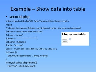 Example – Show data into table
• second.php
<html><head><title>MySQL Table Viewer</title></head><body>
<?php
// change the value of $dbuser and $dbpass to your username and password
$dbhost = 'hercules.cs.kent.edu:3306';
$dbuser = 'nruan';
$dbpass = ‘*****************’;
$dbname = $dbuser;
$table = 'account';
$conn = mysql_connect($dbhost, $dbuser, $dbpass);
if (!$conn) {
die('Could not connect: ' . mysql_error());
}
if (!mysql_select_db($dbname))
die("Can't select database");

 