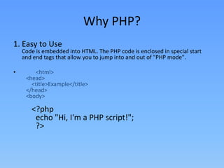 Why PHP?
1. Easy to Use

Code is embedded into HTML. The PHP code is enclosed in special start
and end tags that allow you to jump into and out of "PHP mode".

•

<html>
<head>
<title>Example</title>
</head>
<body>

<?php
echo "Hi, I'm a PHP script!";
?>

 